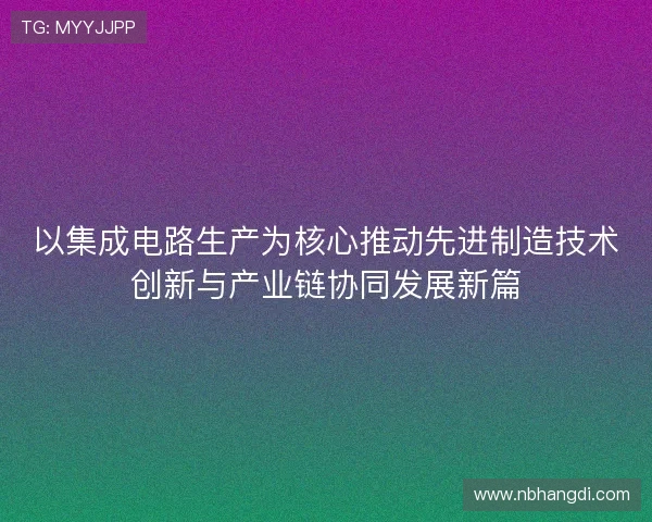 以集成电路生产为核心推动先进制造技术创新与产业链协同发展新篇
